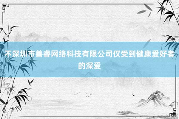 不深圳市善睿网络科技有限公司仅受到健康爱好者的深爱