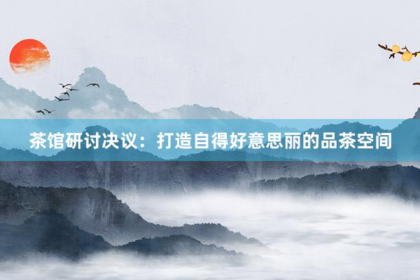 茶馆研讨决议:打造自得好意思丽的品茶空间